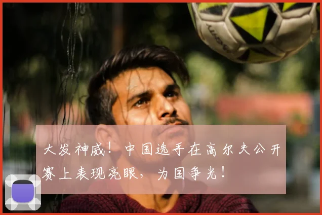 大发神威！中国选手在高尔夫公开赛上表现亮眼，为国争光！