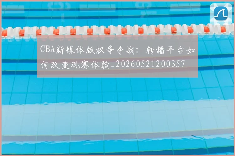 CBA新媒体版权争夺战:转播平台如何改变观赛体验_20260521200357