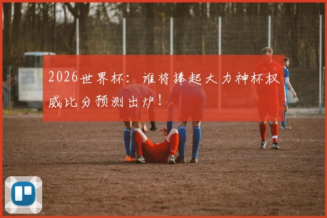 2026世界杯：谁将捧起大力神杯权威比分预测出炉！