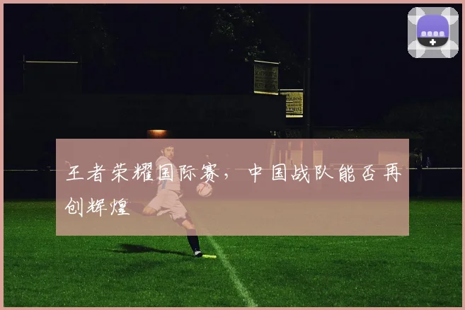 王者荣耀国际赛，中国战队能否再创辉煌