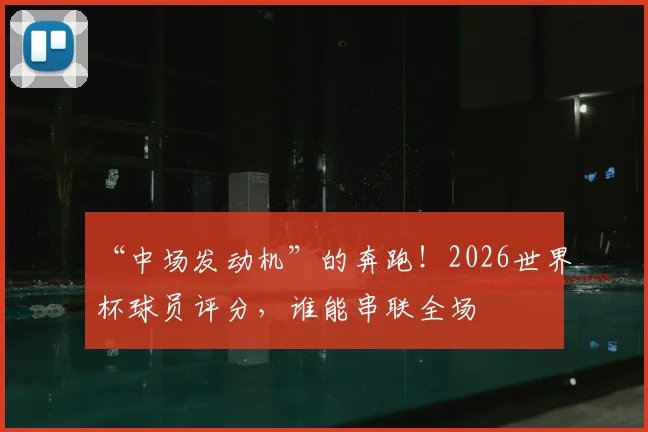 “中场发动机”的奔跑！2026世界杯球员评分，谁能串联全场