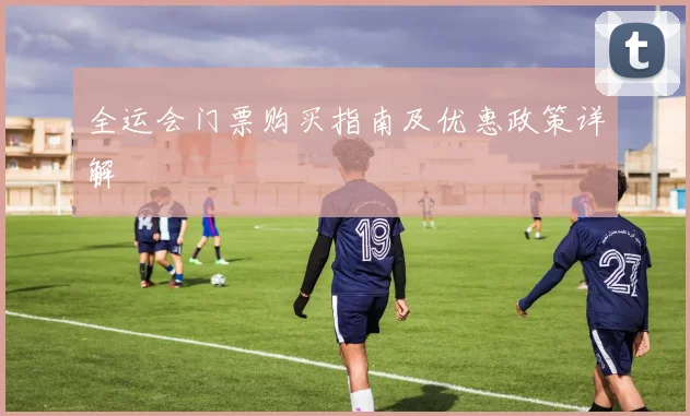 全运会门票购买指南及优惠政策详解