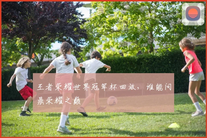 王者荣耀世界冠军杯回放，谁能问鼎荣耀之巅