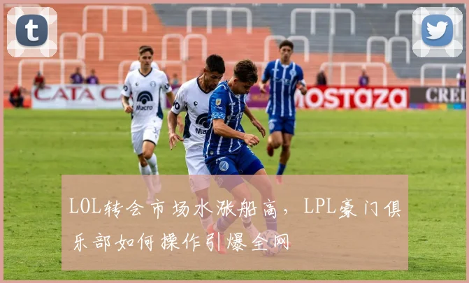 LOL转会市场水涨船高，LPL豪门俱乐部如何操作引爆全网