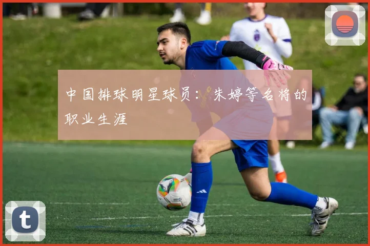 中国排球明星球员:朱婷等名将的职业生涯