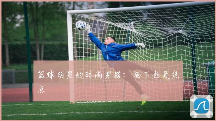 篮球明星的时尚穿搭：场下也是焦点