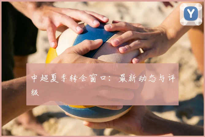 中超夏季转会窗口：最新动态与评级