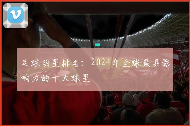 足球明星排名：2024年全球最具影响力的十大球星