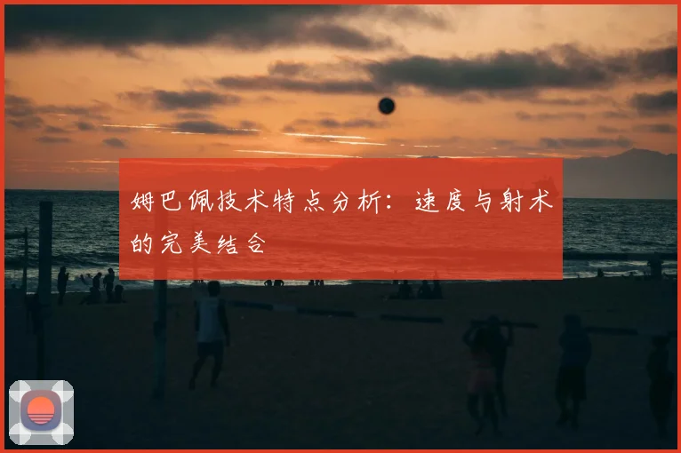 姆巴佩技术特点分析：速度与射术的完美结合