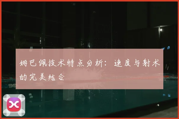 姆巴佩技术特点分析：速度与射术的完美结合