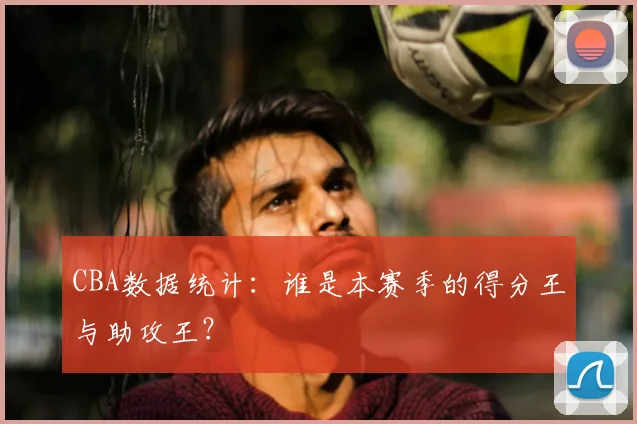 CBA数据统计：谁是本赛季的得分王与助攻王？