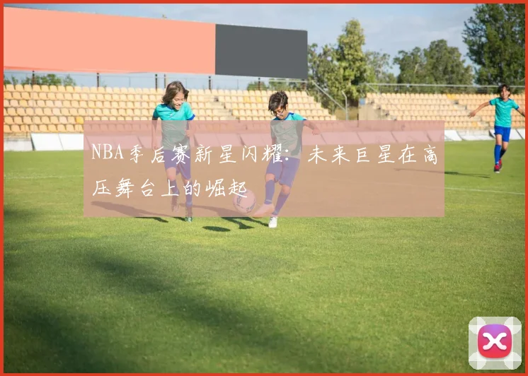 NBA季后赛新星闪耀：未来巨星在高压舞台上的崛起