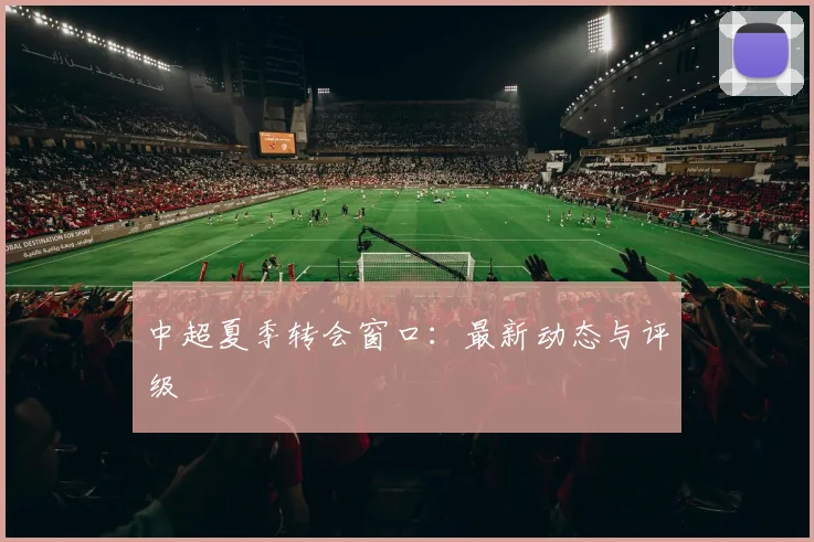 中超夏季转会窗口：最新动态与评级