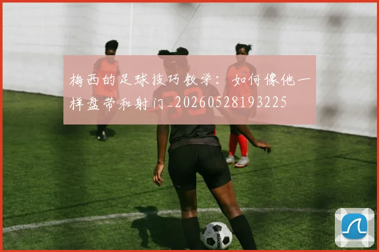梅西的足球技巧教学：如何像他一样盘带和射门_20260528193225