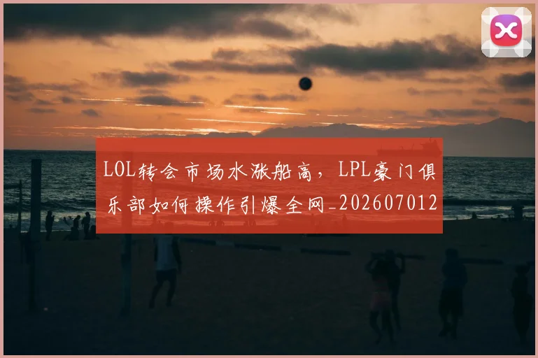 LOL转会市场水涨船高，LPL豪门俱乐部如何操作引爆全网_20260701214702