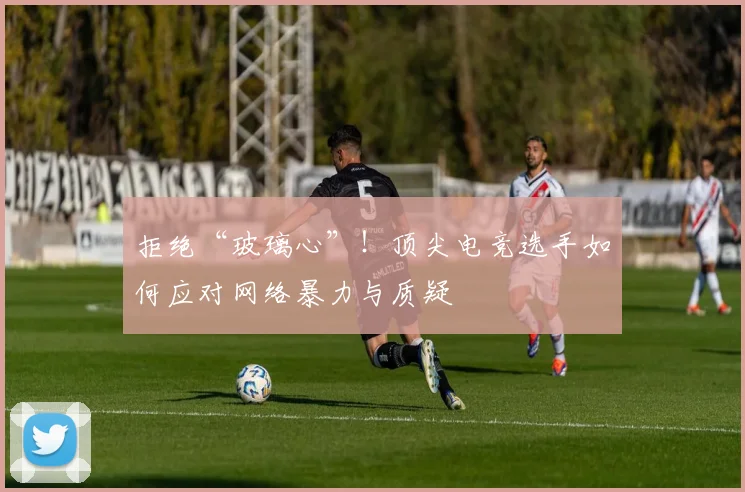 拒绝“玻璃心”！顶尖电竞选手如何应对网络暴力与质疑