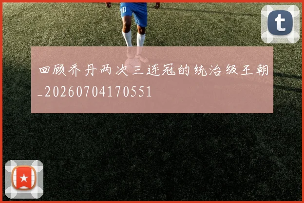 回顾乔丹两次三连冠的统治级王朝_20260704170551