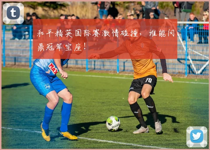 和平精英国际赛激情碰撞,谁能问鼎冠军宝座!