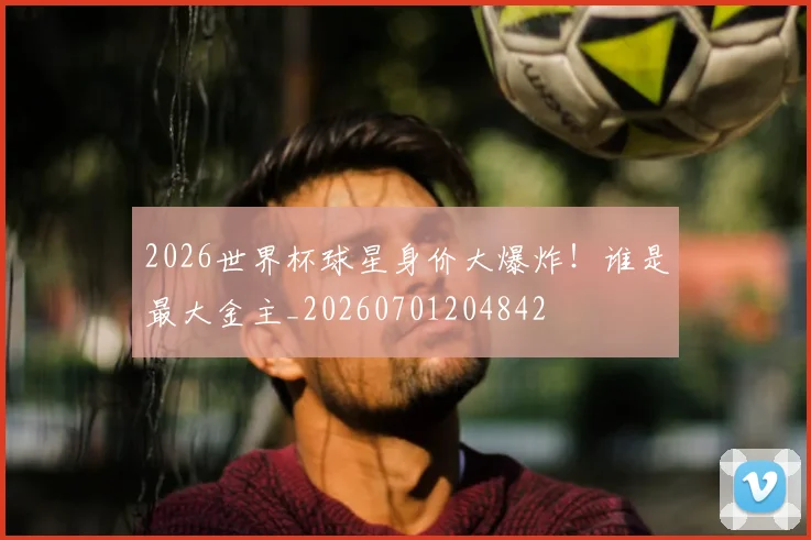 2026世界杯球星身价大爆炸！谁是最大金主_20260701204842