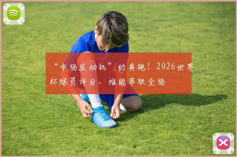 “中场发动机”的奔跑！2026世界杯球员评分，谁能串联全场