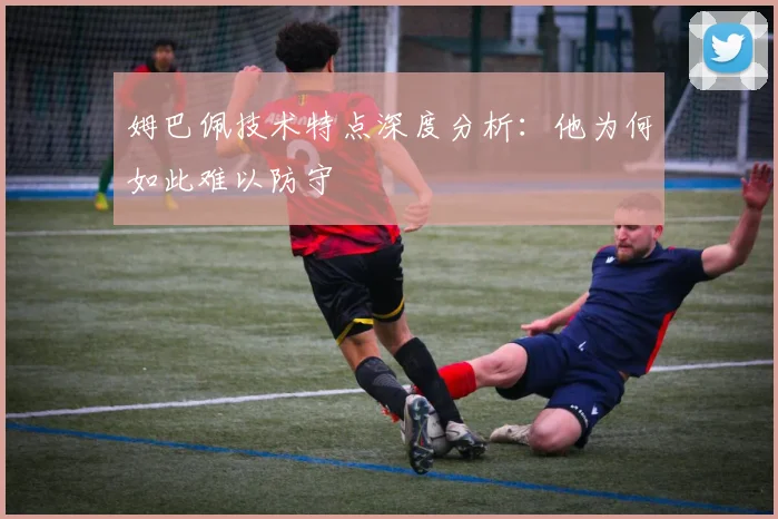 姆巴佩技术特点深度分析：他为何如此难以防守