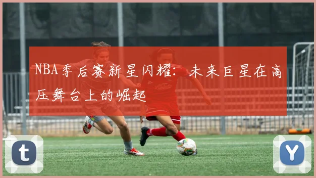 NBA季后赛新星闪耀:未来巨星在高压舞台上的崛起