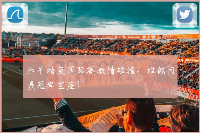 和平精英国际赛激情碰撞，谁能问鼎冠军宝座！