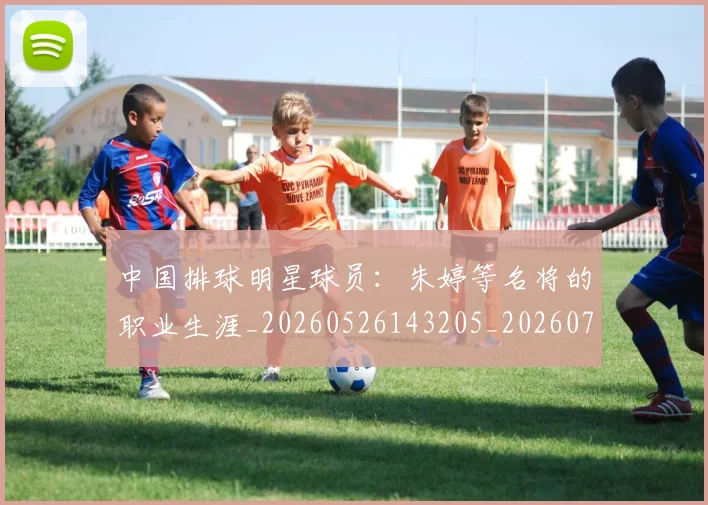 中国排球明星球员：朱婷等名将的职业生涯_20260526143205_20260702202537
